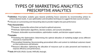 TYPES OF MARKETING ANALYTICS
PRESCRIPTIVE ANALYTICS
Definition: Prescriptive analytics goes beyond predicting future outcomes by recommending actions to
achieve desired results. It uses optimization and simulation techniques to suggest the best course of action.
It focuses on summarizing and interpreting data to provide insights into past performance
Key Characteristics
Purpose: To prescribe actions that can lead to optimal outcomes
Methods: Optimization algorithms, decision analysis, and scenario simulations
Outputs: Actionable recommendations, optimization models, and decision support systems..
Examples
Marketing Mix Optimization: Determining the optimal allocation of marketing budget across different
channels to maximize ROI
Personalized Marketing: Recommending personalized offers and content to individual customers based
on their preferences and behavior
Resource Allocation: Optimizing the allocation of resources such as sales personnel and inventory to
improve efficiency and performance..
Tools: BM ILOG CPLEX, Gurobi, MATLAB, AnyLogic.
 