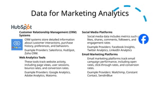 Data for Marketing Analytics
Customer Relationship Management (CRM)
Systems
CRM systems store detailed information
about customer interactions, purchase
history, preferences, and behaviors.
Example Providers: Salesforce, HubSpot,
Zoho CRM.
Web Analytics Tools
These tools track website activity,
including page views, user sessions,
bounce rates, and conversion rates.
Example Providers: Google Analytics,
Adobe Analytics, Matomo.
Social Media Platforms
Social media data includes metrics such as
likes, shares, comments, followers, and
engagement rates
Example Providers: Facebook Insights,
Twitter Analytics, LinkedIn Analytics
Email Marketing Platforms
Email marketing platforms track email
campaign performance, including open
rates, click-through rates, and conversion
rates.
Example Providers: Mailchimp, Constant
Contact, SendinBlue
 