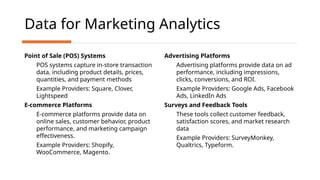 Data for Marketing Analytics
Point of Sale (POS) Systems
POS systems capture in-store transaction
data, including product details, prices,
quantities, and payment methods
Example Providers: Square, Clover,
Lightspeed
E-commerce Platforms
E-commerce platforms provide data on
online sales, customer behavior, product
performance, and marketing campaign
effectiveness.
Example Providers: Shopify,
WooCommerce, Magento.
Advertising Platforms
Advertising platforms provide data on ad
performance, including impressions,
clicks, conversions, and ROI.
Example Providers: Google Ads, Facebook
Ads, LinkedIn Ads
Surveys and Feedback Tools
These tools collect customer feedback,
satisfaction scores, and market research
data
Example Providers: SurveyMonkey,
Qualtrics, Typeform.
 