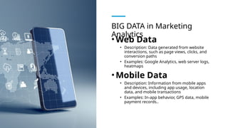 BIG DATA in Marketing
Analytics
•Web Data
• Description: Data generated from website
interactions, such as page views, clicks, and
conversion paths
• Examples: Google Analytics, web server logs,
heatmaps
•Mobile Data
• Description: Information from mobile apps
and devices, including app usage, location
data, and mobile transactions
• Examples: In-app behavior, GPS data, mobile
payment records..
 