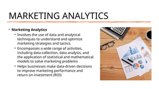 MARKETING ANALYTICS
• Marketing Analytics
• Involves the use of data and analytical
techniques to understand and optimize
marketing strategies and tactics.
• Encompasses a wide range of activities,
including data collection, data analysis, and
the application of statistical and mathematical
models to solve marketing problems
• Helps businesses make data-driven decisions
to improve marketing performance and
return on investment (ROI)
 