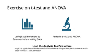 Exercise on t-test and ANOVA
Using Excel Functions to
Summarise Marketing Data
Perform t-test and ANOVA
Load the Analysis ToolPak in Excel
https://support.microsoft.com/en-us/office/load-the-analysis-toolpak-in-excel-6a63e598-
cd6d-42e3-9317-6b40ba1a66b4
 