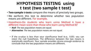 HYPOTHESIS TESTING using
t test (two sample t test)
• Two-sample t-tests compare the means of precisely two groups.
• We perform this test to determine whether two population
means are different. For example,
• Hypothesis-Do students who learn using Method A have a
different mean score than those who learn using Method B?
• Null: The two population means are equal.
• Alternative: The two population means are not equal.
• If the p-value is less than your significance level (e.g., 0.05), you can
reject the null hypothesis. The difference between the two means is
statistically significant. Your sample provides strong enough evidence to
conclude that the two population means are different.
 