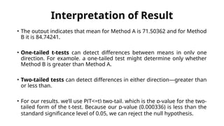 Interpretation of Result
• The output indicates that mean for Method A is 71.50362 and for Method
B it is 84.74241.
• One-tailed t-tests can detect differences between means in only one
direction. For example, a one-tailed test might determine only whether
Method B is greater than Method A.
• Two-tailed tests can detect differences in either direction—greater than
or less than.
• For our results, we’ll use P(T<=t) two-tail, which is the p-value for the two-
tailed form of the t-test. Because our p-value (0.000336) is less than the
standard significance level of 0.05, we can reject the null hypothesis.
 