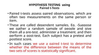 HYPOTHESIS TESTING using
Paired t-Tests
• Paired t-tests assess paired observations, which are
often two measurements on the same person or
item.
• These are called dependent samples. Eg. -Suppose
we gather a random sample of people and give
them all a pre-test, administer a treatment, and then
perform a post-test. Each subject has a pretest and
posttest score.
• In such cases we use a paired t-test to determine
whether the difference between the means of the
two sets of scores is statistically significant.
 