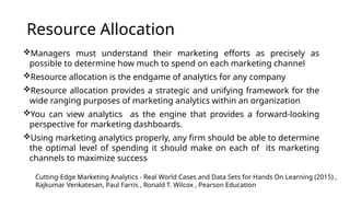 Resource Allocation
Managers must understand their marketing efforts as precisely as
possible to determine how much to spend on each marketing channel
Resource allocation is the endgame of analytics for any company
Resource allocation provides a strategic and unifying framework for the
wide ranging purposes of marketing analytics within an organization
You can view analytics as the engine that provides a forward-looking
perspective for marketing dashboards.
Using marketing analytics properly, any firm should be able to determine
the optimal level of spending it should make on each of its marketing
channels to maximize success
Cutting-Edge Marketing Analytics - Real World Cases and Data Sets for Hands On Learning (2015) ,
Rajkumar Venkatesan, Paul Farris , Ronald T. Wilcox , Pearson Education
 