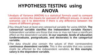 HYPOTHESIS TESTING using
ANOVA
1.Analysis of Variance (ANOVA) is a statistical formula used to compare
variances across the means (or average) of different groups. A range of
scenarios use it to determine if there is any difference between the
means of different groups.
2.You should have at least one categorical variable for using ANOVA. The
categorical variable signifies the independent variable (factor).
Independent variables are those that may or may not have a significant
effect on the dependent variable. In our example, levels of education
(undergraduate, postgraduate, and doctorate) is the categorical
variable.
3.The data should also contain the values of their corresponding
continuous dependent variable. This is the variable that you suspect
might be affected by the independent variables. In this example,
salary is the dependent variable.
 