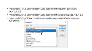 • Hypothesis 1 (H1): Salary doesn’t vary based on the level of education.
(𝛍1= 𝛍2= 𝛍3)
• Hypothesis 2 (H2): Salary doesn’t vary based on the age group. (𝛍1= 𝛍2= 𝛍3)
• Hypothesis 3 (H3): There is no interaction between level of education and
age group.
 