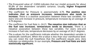 • The R-squared value of ~0.858 indicates that our model accounts for about
85.8% of the dependent variable’s variance. Usually, higher R-squared
values are better.
• The coefficient for Pressure is approximately 4.79. The positive sign
indicates that as pressure increases, temperature also tends to
increase. There is a positive association between these two variables. For
every one-unit increase in pressure, temperature increases by an average of
4.79 degrees.
• The coefficient for Fuel Rate is -24.21. The negative sign indicates that as
the fuel rate increases, temperature tends to decrease. There is a
negative association between these two variables. For every one-unit
increase in fuel rate, temperature decreases by an average of 24.21 degrees.
• The p-values for the coefficients indicate whether the dependent variable is
statistically significant. When the p-value is less than your significance level,
you can reject the null hypothesis that the coefficient equals zero. Zero
indicates no relationship. In our example, Pressure and Fuel Rate are both
statistically significant.
 