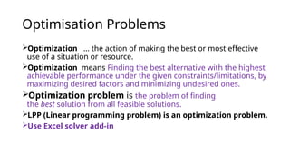 Optimisation Problems
Optimization … the action of making the best or most effective
use of a situation or resource.
Optimization means Finding the best alternative with the highest
achievable performance under the given constraints/limitations, by
maximizing desired factors and minimizing undesired ones.
Optimization problem is the problem of finding
the best solution from all feasible solutions.
LPP (Linear programming problem) is an optimization problem.
Use Excel solver add-in
 