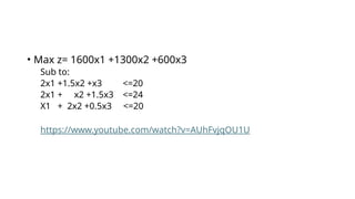 • Max z= 1600x1 +1300x2 +600x3
Sub to:
2x1 +1.5x2 +x3 <=20
2x1 + x2 +1.5x3 <=24
X1 + 2x2 +0.5x3 <=20
https://www.youtube.com/watch?v=AUhFvjqOU1U
 