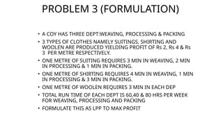 PROBLEM 3 (FORMULATION)
• A COY HAS THREE DEPT:WEAVING, PROCESSING & PACKING
• 3 TYPES OF CLOTHES NAMELY SUITINGS, SHIRTING AND
WOOLEN ARE PRODUCED YIELDING PROFIT OF Rs 2, Rs 4 & Rs
3 PER METRE RESPECTIVELY.
• ONE METRE OF SUITING REQUIRES 3 MIN IN WEAVING, 2 MIN
IN PROCESSING & 1 MIN IN PACKING.
• ONE METRE OF SHIRTING REQUIRES 4 MIN IN WEAVING, 1 MIN
IN PROCESSING & 3 MIN IN PACKING.
• ONE METRE OF WOOLEN REQUIRES 3 MIN IN EACH DEP
• TOTAL RUN TIME OF EACH DEPT IS 60,40 & 80 HRS PER WEEK
FOR WEAVING, PROCESSING AND PACKING
• FORMULATE THIS AS LPP TO MAX PROFIT
 