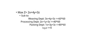 • Max Z= 2x+4y+3z
• Sub to:
Weaving Dept: 3x+4y+3z <=60*60
Processing Dept: 2x+1y+3z <=40*60
Packing Dept: 1x+3y+3z <=80*60
x,y,z >=0
 