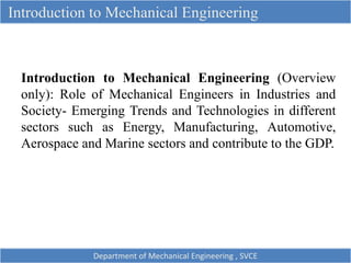 Introduction to Mechanical Engineering
Introduction to Mechanical Engineering (Overview
only): Role of Mechanical Engineers in Industries and
Society- Emerging Trends and Technologies in different
sectors such as Energy, Manufacturing, Automotive,
Aerospace and Marine sectors and contribute to the GDP.
Department of Mechanical Engineering , SVCE
 