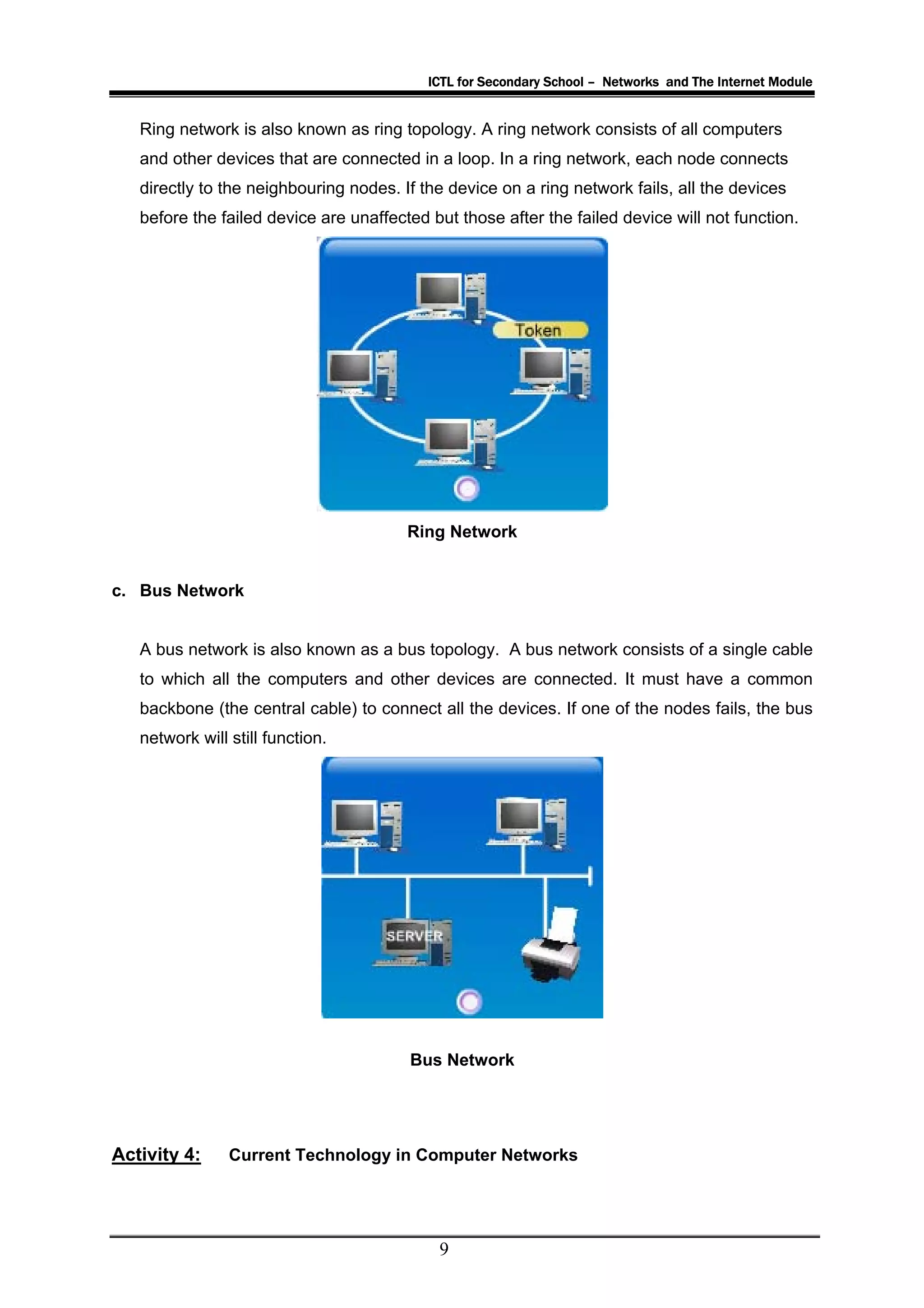 ICTL for Secondary School – Networks and The Internet Module


   Ring network is also known as ring topology. A ring network consists of all computers
   and other devices that are connected in a loop. In a ring network, each node connects
   directly to the neighbouring nodes. If the device on a ring network fails, all the devices
   before the failed device are unaffected but those after the failed device will not function.




                                        Ring Network


c. Bus Network


   A bus network is also known as a bus topology. A bus network consists of a single cable
   to which all the computers and other devices are connected. It must have a common
   backbone (the central cable) to connect all the devices. If one of the nodes fails, the bus
   network will still function.




                                        Bus Network




Activity 4:     Current Technology in Computer Networks




                                            9
 
