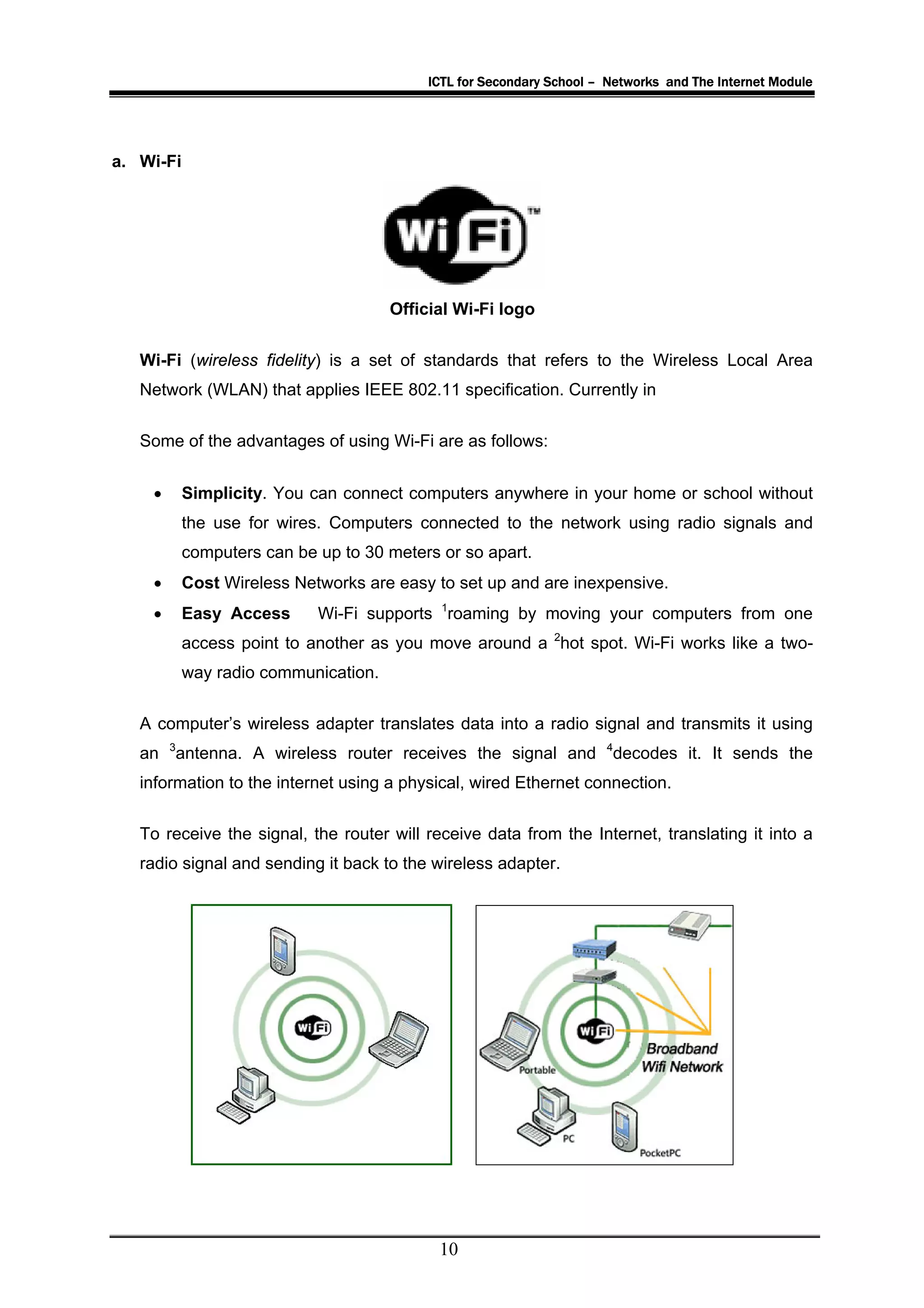 ICTL for Secondary School – Networks and The Internet Module




a. Wi-Fi




                                      Official Wi-Fi logo

   Wi-Fi (wireless fidelity) is a set of standards that refers to the Wireless Local Area
   Network (WLAN) that applies IEEE 802.11 specification. Currently in


   Some of the advantages of using Wi-Fi are as follows:


    •      Simplicity. You can connect computers anywhere in your home or school without
           the use for wires. Computers connected to the network using radio signals and
           computers can be up to 30 meters or so apart.
    •      Cost Wireless Networks are easy to set up and are inexpensive.
    •      Easy Access      Wi-Fi supports 1roaming by moving your computers from one
           access point to another as you move around a 2hot spot. Wi-Fi works like a two-
           way radio communication.

   A computer’s wireless adapter translates data into a radio signal and transmits it using
   an 3antenna. A wireless router receives the signal and 4decodes it. It sends the
   information to the internet using a physical, wired Ethernet connection.

   To receive the signal, the router will receive data from the Internet, translating it into a
   radio signal and sending it back to the wireless adapter.




                                            10
 