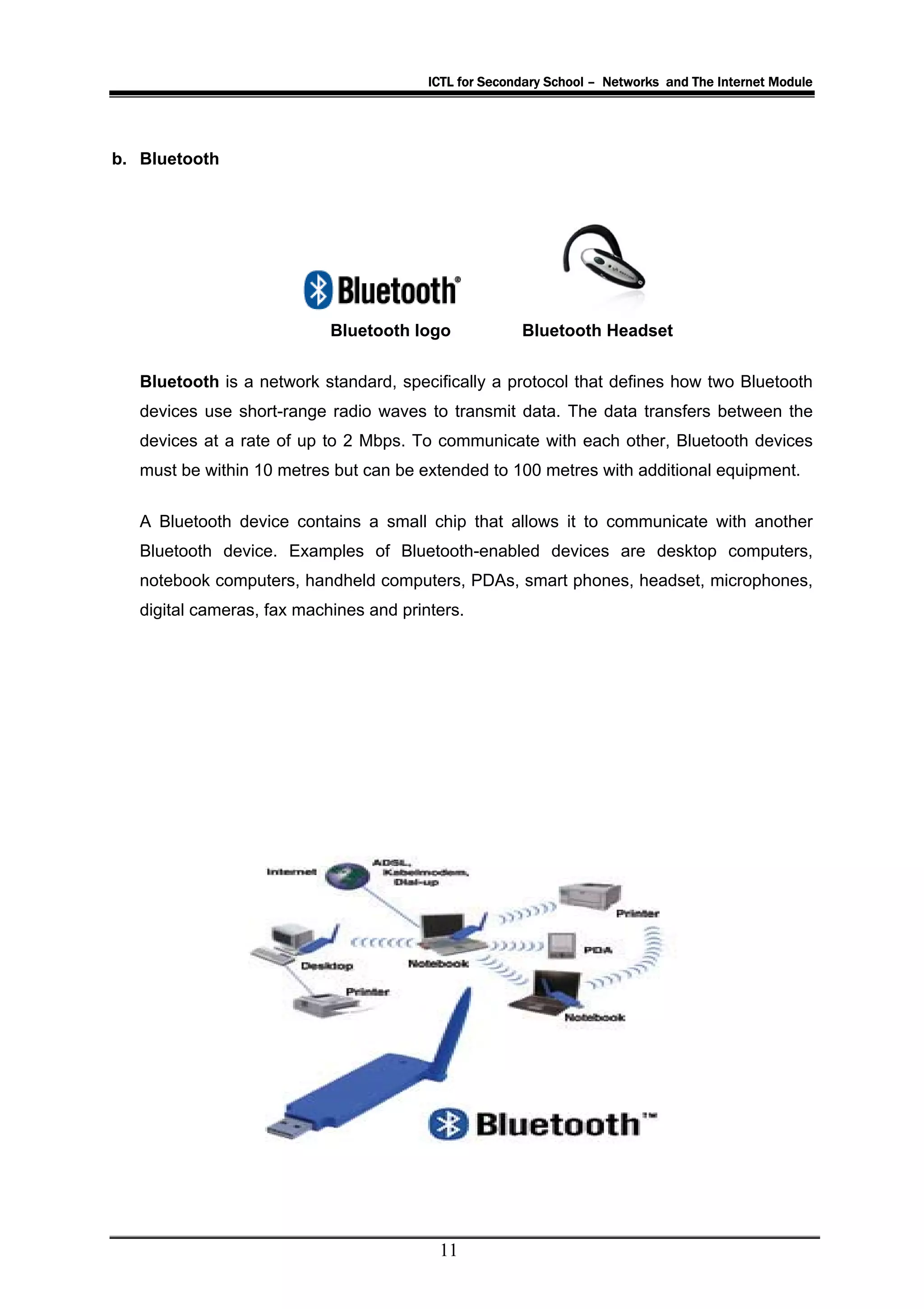 ICTL for Secondary School – Networks and The Internet Module




b. Bluetooth




                            Bluetooth logo             Bluetooth Headset

   Bluetooth is a network standard, specifically a protocol that defines how two Bluetooth
   devices use short-range radio waves to transmit data. The data transfers between the
   devices at a rate of up to 2 Mbps. To communicate with each other, Bluetooth devices
   must be within 10 metres but can be extended to 100 metres with additional equipment.


   A Bluetooth device contains a small chip that allows it to communicate with another
   Bluetooth device. Examples of Bluetooth-enabled devices are desktop computers,
   notebook computers, handheld computers, PDAs, smart phones, headset, microphones,
   digital cameras, fax machines and printers.




                                          11
 