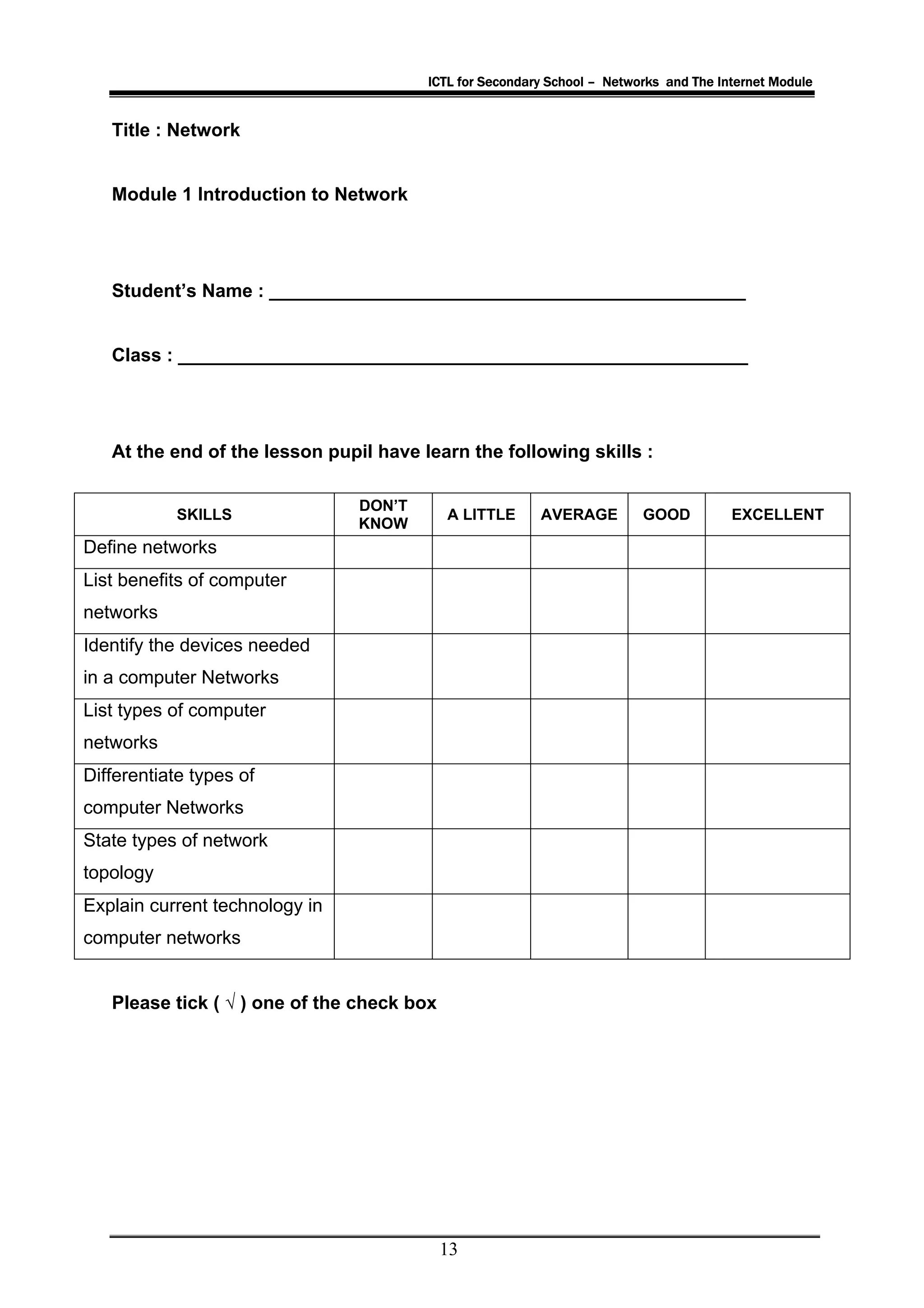 ICTL for Secondary School – Networks and The Internet Module


   Title : Network


   Module 1 Introduction to Network




   Student’s Name : ______________________________________________


   Class : _______________________________________________________




   At the end of the lesson pupil have learn the following skills :

                                DON’T
            SKILLS                          A LITTLE     AVERAGE         GOOD          EXCELLENT
                                KNOW
Define networks
List benefits of computer
networks
Identify the devices needed
in a computer Networks
List types of computer
networks
Differentiate types of
computer Networks
State types of network
topology
Explain current technology in
computer networks


   Please tick ( √ ) one of the check box




                                            13
 