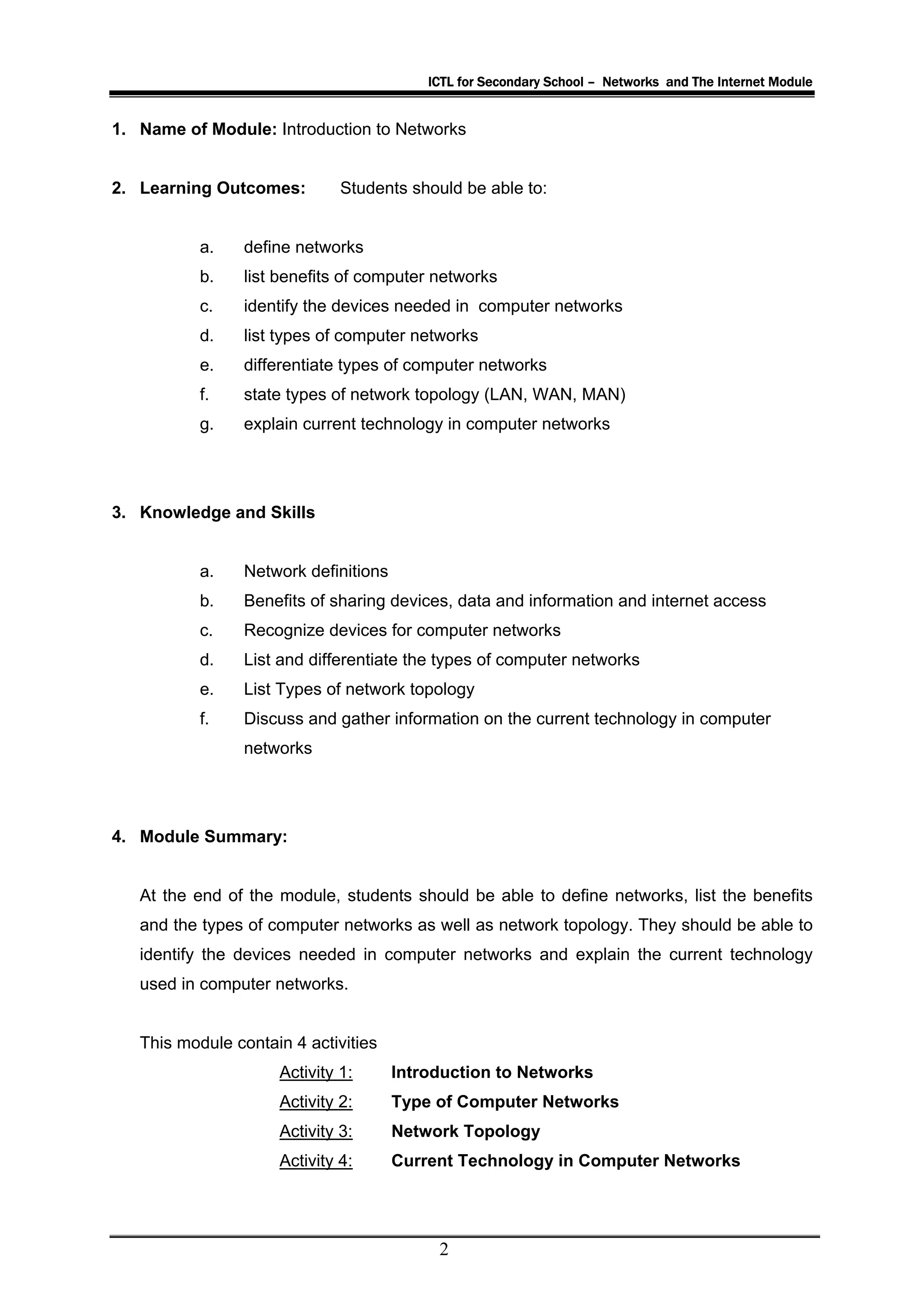 ICTL for Secondary School – Networks and The Internet Module


1. Name of Module: Introduction to Networks


2. Learning Outcomes:         Students should be able to:


           a.    define networks
           b.    list benefits of computer networks
           c.    identify the devices needed in computer networks
           d.    list types of computer networks
           e.    differentiate types of computer networks
           f.    state types of network topology (LAN, WAN, MAN)
           g.    explain current technology in computer networks




3. Knowledge and Skills


           a.    Network definitions
           b.    Benefits of sharing devices, data and information and internet access
           c.    Recognize devices for computer networks
           d.    List and differentiate the types of computer networks
           e.    List Types of network topology
           f.    Discuss and gather information on the current technology in computer
                 networks




4. Module Summary:


   At the end of the module, students should be able to define networks, list the benefits
   and the types of computer networks as well as network topology. They should be able to
   identify the devices needed in computer networks and explain the current technology
   used in computer networks.


   This module contain 4 activities
                     Activity 1:       Introduction to Networks
                     Activity 2:       Type of Computer Networks
                     Activity 3:       Network Topology
                     Activity 4:       Current Technology in Computer Networks




                                            2
 