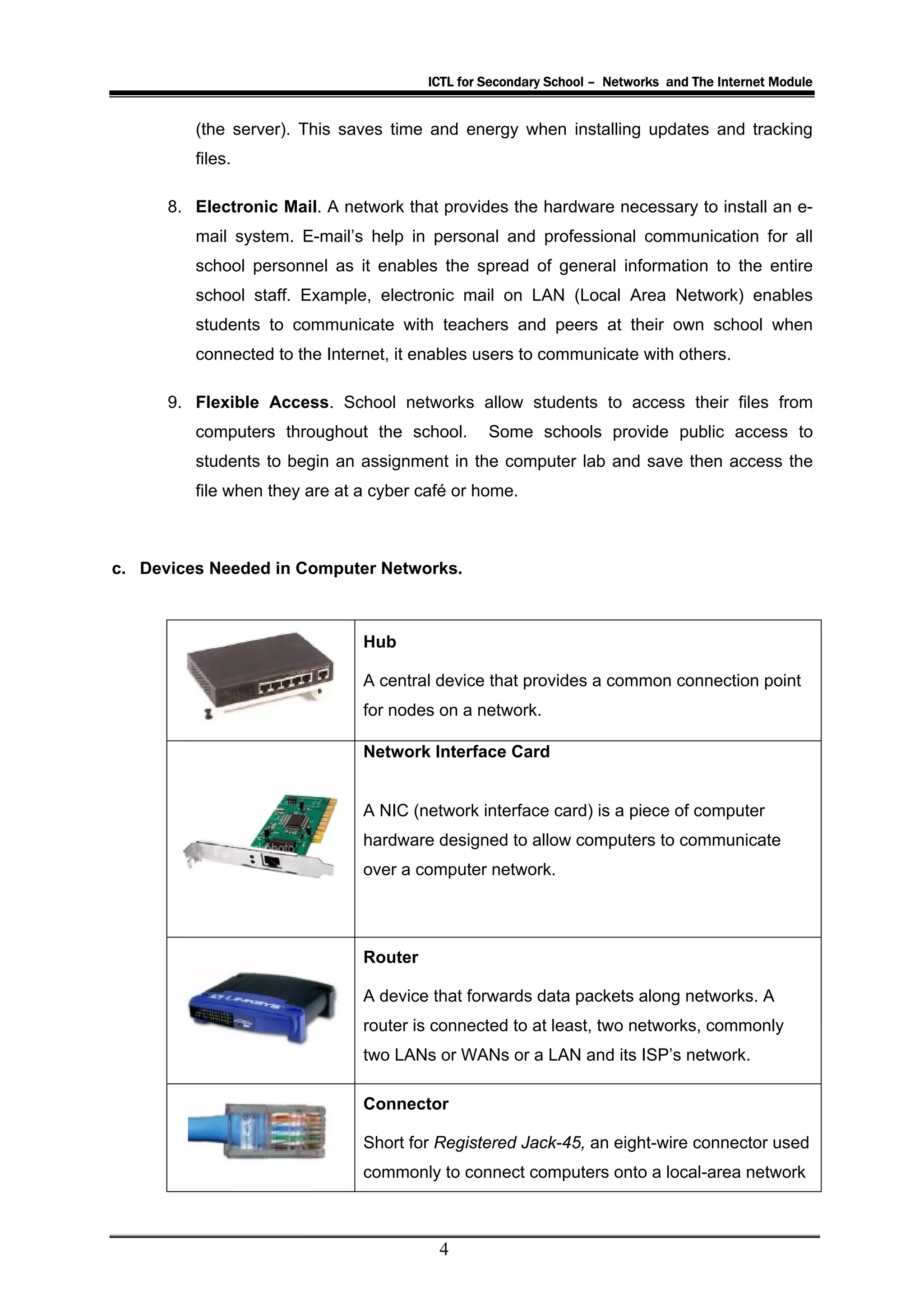 ICTL for Secondary School – Networks and The Internet Module


         (the server). This saves time and energy when installing updates and tracking
         files.

      8. Electronic Mail. A network that provides the hardware necessary to install an e-
         mail system. E-mail’s help in personal and professional communication for all
         school personnel as it enables the spread of general information to the entire
         school staff. Example, electronic mail on LAN (Local Area Network) enables
         students to communicate with teachers and peers at their own school when
         connected to the Internet, it enables users to communicate with others.

      9. Flexible Access. School networks allow students to access their files from
         computers throughout the school.        Some schools provide public access to
         students to begin an assignment in the computer lab and save then access the
         file when they are at a cyber café or home.



c. Devices Needed in Computer Networks.



                               Hub

                               A central device that provides a common connection point
                               for nodes on a network.

                               Network Interface Card


                               A NIC (network interface card) is a piece of computer
                               hardware designed to allow computers to communicate
                               over a computer network.




                               Router

                               A device that forwards data packets along networks. A
                               router is connected to at least, two networks, commonly
                               two LANs or WANs or a LAN and its ISP’s network.

                               Connector

                               Short for Registered Jack-45, an eight-wire connector used
                               commonly to connect computers onto a local-area network



                                         4
 