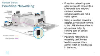 39
Network Trends
Powerline Networking
• Powerline networking can
allow devices to connect to a
LAN where data network
cables or wireless
communications are not a
viable option.
• Using a standard powerline
adapter, devices can connect
to the LAN wherever there is
an electrical outlet by
sending data on certain
frequencies.
• Powerline networking is
especially useful when
wireless access points
cannot reach all the devices
in the home.
 