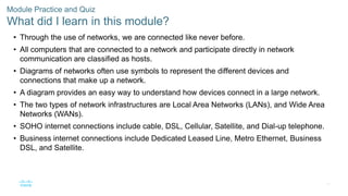 42
Module Practice and Quiz
What did I learn in this module?
• Through the use of networks, we are connected like never before.
• All computers that are connected to a network and participate directly in network
communication are classified as hosts.
• Diagrams of networks often use symbols to represent the different devices and
connections that make up a network.
• A diagram provides an easy way to understand how devices connect in a large network.
• The two types of network infrastructures are Local Area Networks (LANs), and Wide Area
Networks (WANs).
• SOHO internet connections include cable, DSL, Cellular, Satellite, and Dial-up telephone.
• Business internet connections include Dedicated Leased Line, Metro Ethernet, Business
DSL, and Satellite.
 