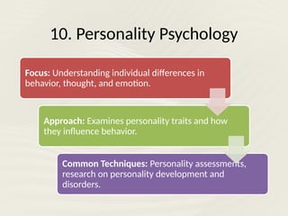 10. Personality Psychology
Focus: Understanding individual differences in
behavior, thought, and emotion.
Approach: Examines personality traits and how
they influence behavior.
Common Techniques: Personality assessments,
research on personality development and
disorders.
 