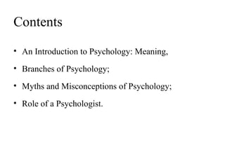Contents
• An Introduction to Psychology: Meaning,
• Branches of Psychology;
• Myths and Misconceptions of Psychology;
• Role of a Psychologist.
 