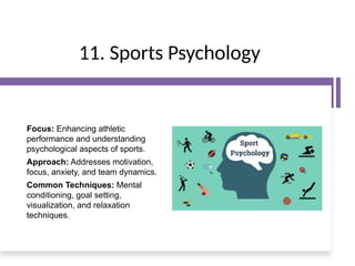 11. Sports Psychology
Focus: Enhancing athletic
performance and understanding
psychological aspects of sports.
Approach: Addresses motivation,
focus, anxiety, and team dynamics.
Common Techniques: Mental
conditioning, goal setting,
visualization, and relaxation
techniques.
 
