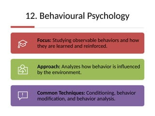 12. Behavioural Psychology
Focus: Studying observable behaviors and how
they are learned and reinforced.
Approach: Analyzes how behavior is influenced
by the environment.
Common Techniques: Conditioning, behavior
modification, and behavior analysis.
 