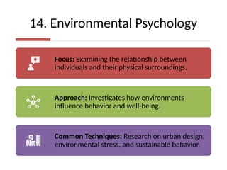14. Environmental Psychology
Focus: Examining the relationship between
individuals and their physical surroundings.
Approach: Investigates how environments
influence behavior and well-being.
Common Techniques: Research on urban design,
environmental stress, and sustainable behavior.
 