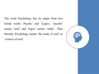 The word Psychology has its origin from two
Greek words ‘Psyche’ and ‘Logos’, ‘psyche’
means ‘soul’ and ‘logos’ means ‘study’. Thus
literally, Psychology means ‘the study of soul’ or
‘science of soul’.
 