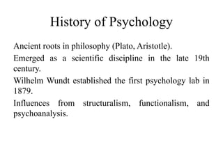 History of Psychology
Ancient roots in philosophy (Plato, Aristotle).
Emerged as a scientific discipline in the late 19th
century.
Wilhelm Wundt established the first psychology lab in
1879.
Influences from structuralism, functionalism, and
psychoanalysis.
 