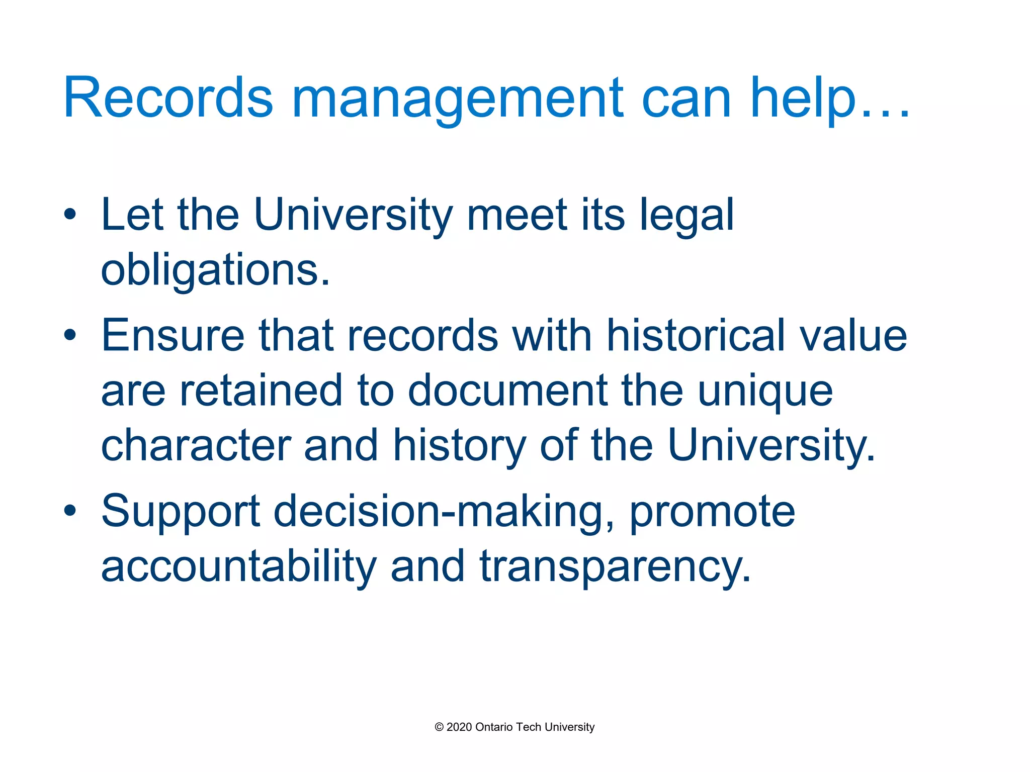 Records management can help…
• Let the University meet its legal
obligations.
• Ensure that records with historical value
are retained to document the unique
character and history of the University.
• Support decision-making, promote
accountability and transparency.
© 2020 Ontario Tech University
 