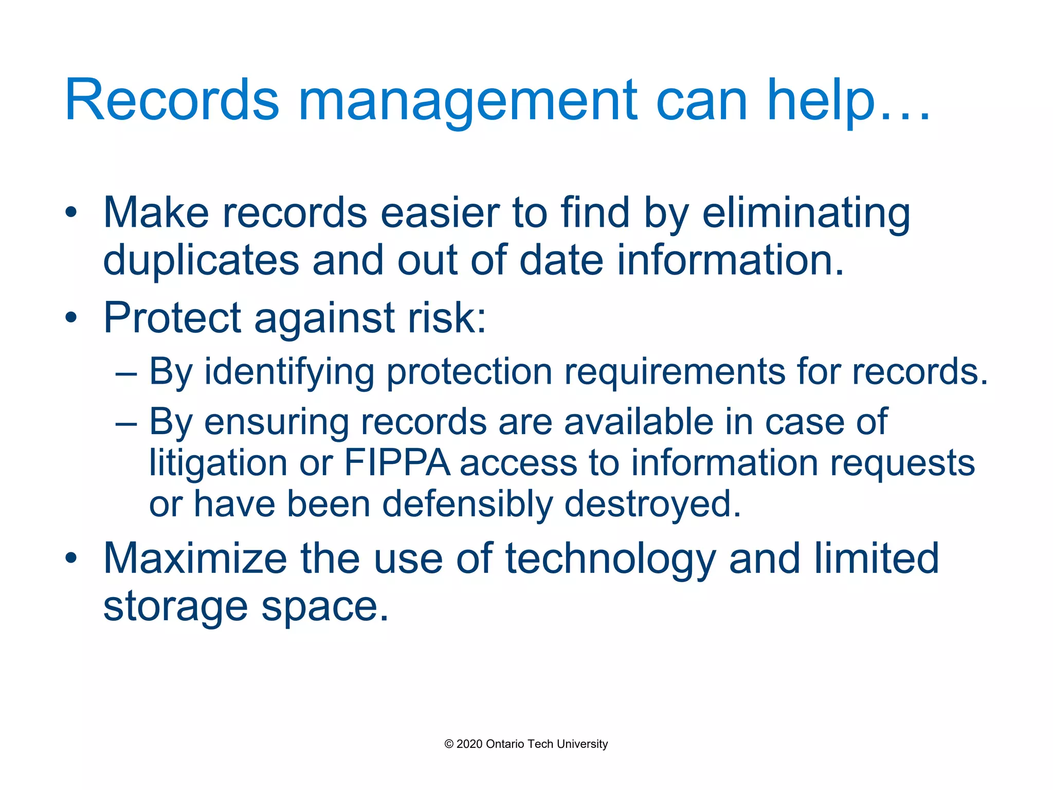 Records management can help…
• Make records easier to find by eliminating
duplicates and out of date information.
• Protect against risk:
– By identifying protection requirements for records.
– By ensuring records are available in case of
litigation or FIPPA access to information requests
or have been defensibly destroyed.
• Maximize the use of technology and limited
storage space.
© 2020 Ontario Tech University
 