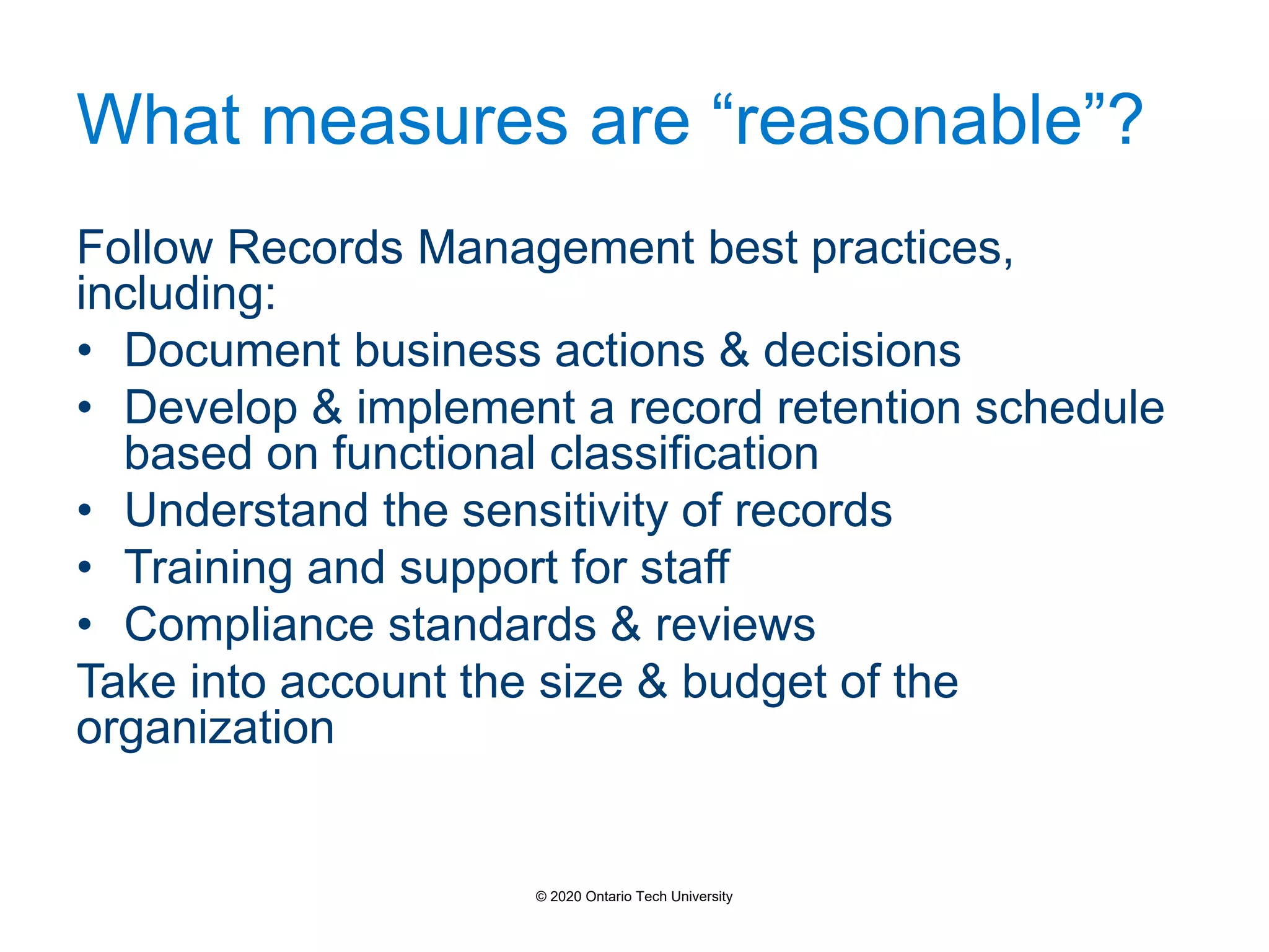 What measures are “reasonable”?
Follow Records Management best practices,
including:
• Document business actions & decisions
• Develop & implement a record retention schedule
based on functional classification
• Understand the sensitivity of records
• Training and support for staff
• Compliance standards & reviews
Take into account the size & budget of the
organization
© 2020 Ontario Tech University
 