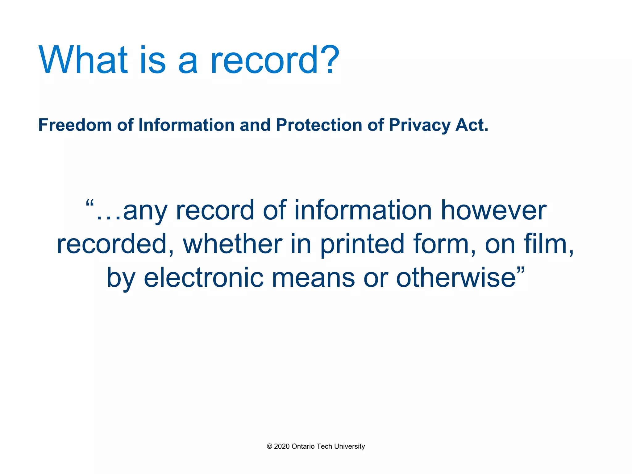 What is a record?
Freedom of Information and Protection of Privacy Act.
“…any record of information however
recorded, whether in printed form, on film,
by electronic means or otherwise”
© 2020 Ontario Tech University
 
