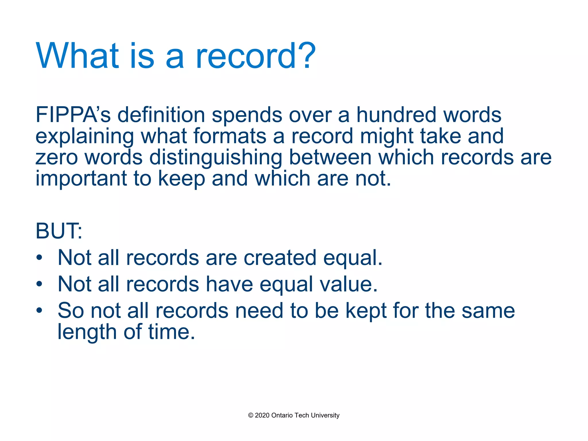 What is a record?
FIPPA’s definition spends over a hundred words
explaining what formats a record might take and
zero words distinguishing between which records are
important to keep and which are not.
BUT:
• Not all records are created equal.
• Not all records have equal value.
• So not all records need to be kept for the same
length of time.
© 2020 Ontario Tech University
 