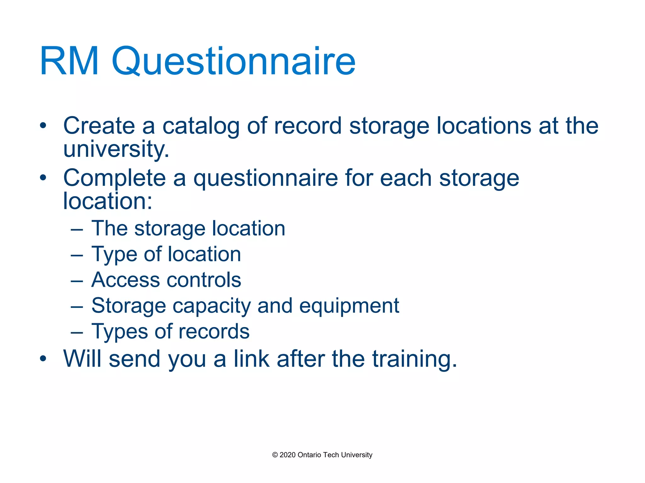 RM Questionnaire
• Create a catalog of record storage locations at the
university.
• Complete a questionnaire for each storage
location:
– The storage location
– Type of location
– Access controls
– Storage capacity and equipment
– Types of records
• Will send you a link after the training.
© 2020 Ontario Tech University
 