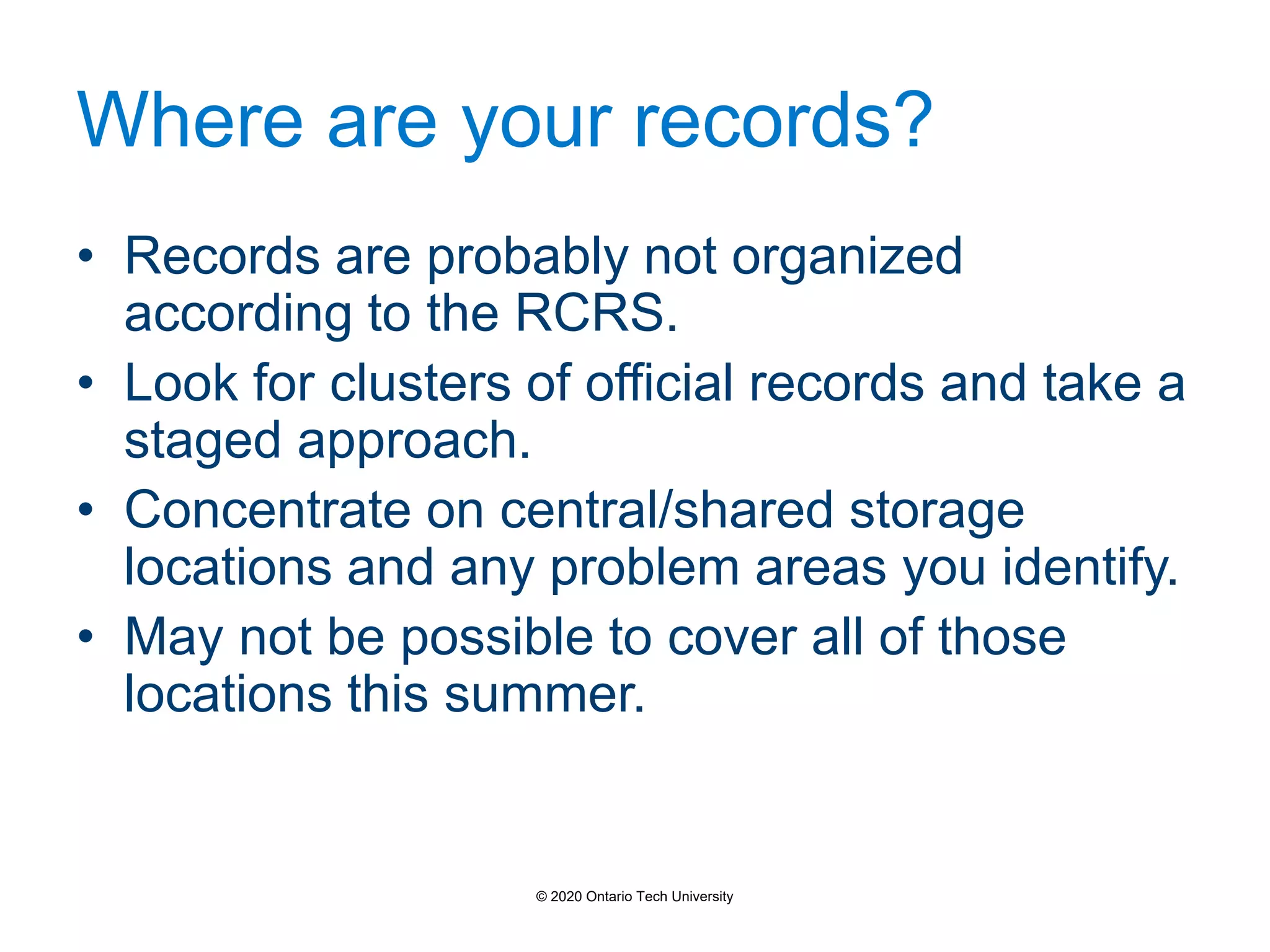 Where are your records?
• Records are probably not organized
according to the RCRS.
• Look for clusters of official records and take a
staged approach.
• Concentrate on central/shared storage
locations and any problem areas you identify.
• May not be possible to cover all of those
locations this summer.
© 2020 Ontario Tech University
 