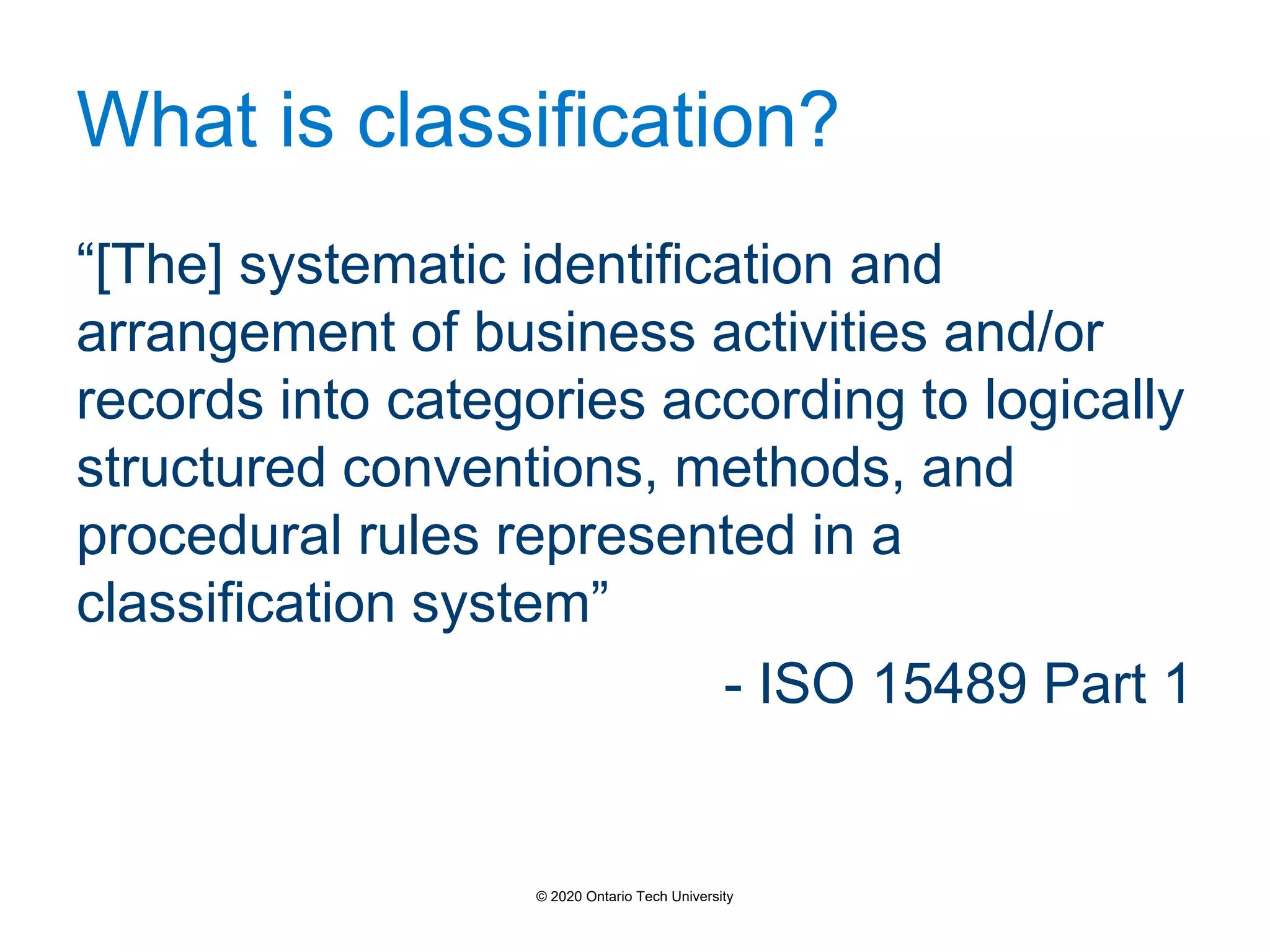 What is classification?
“[The] systematic identification and
arrangement of business activities and/or
records into categories according to logically
structured conventions, methods, and
procedural rules represented in a
classification system”
- ISO 15489 Part 1
© 2020 Ontario Tech University
 