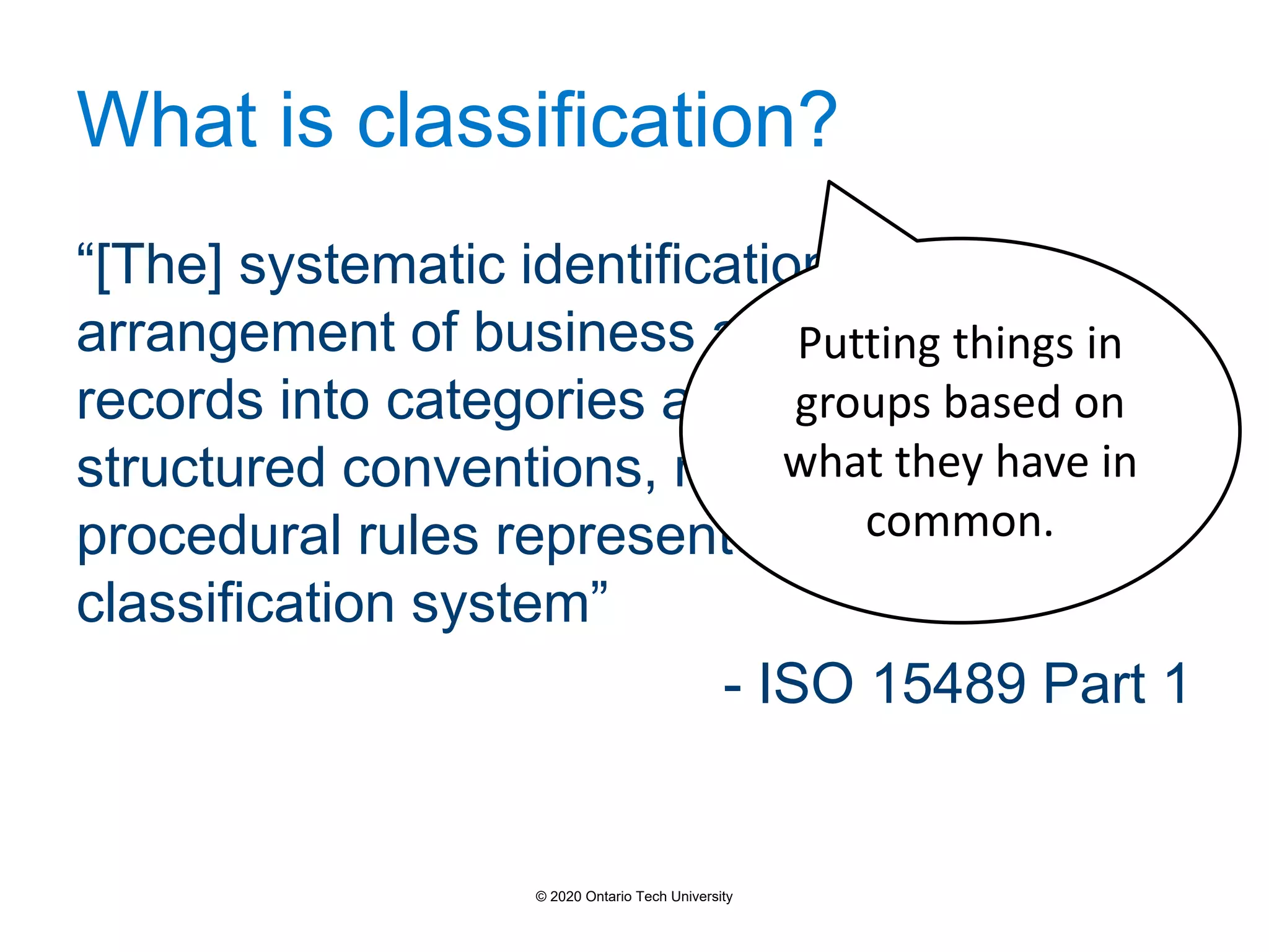 What is classification?
“[The] systematic identification and
arrangement of business activities and/or
records into categories according to logically
structured conventions, methods, and
procedural rules represented in a
classification system”
- ISO 15489 Part 1
Putting things in
groups based on
what they have in
common.
© 2020 Ontario Tech University
 