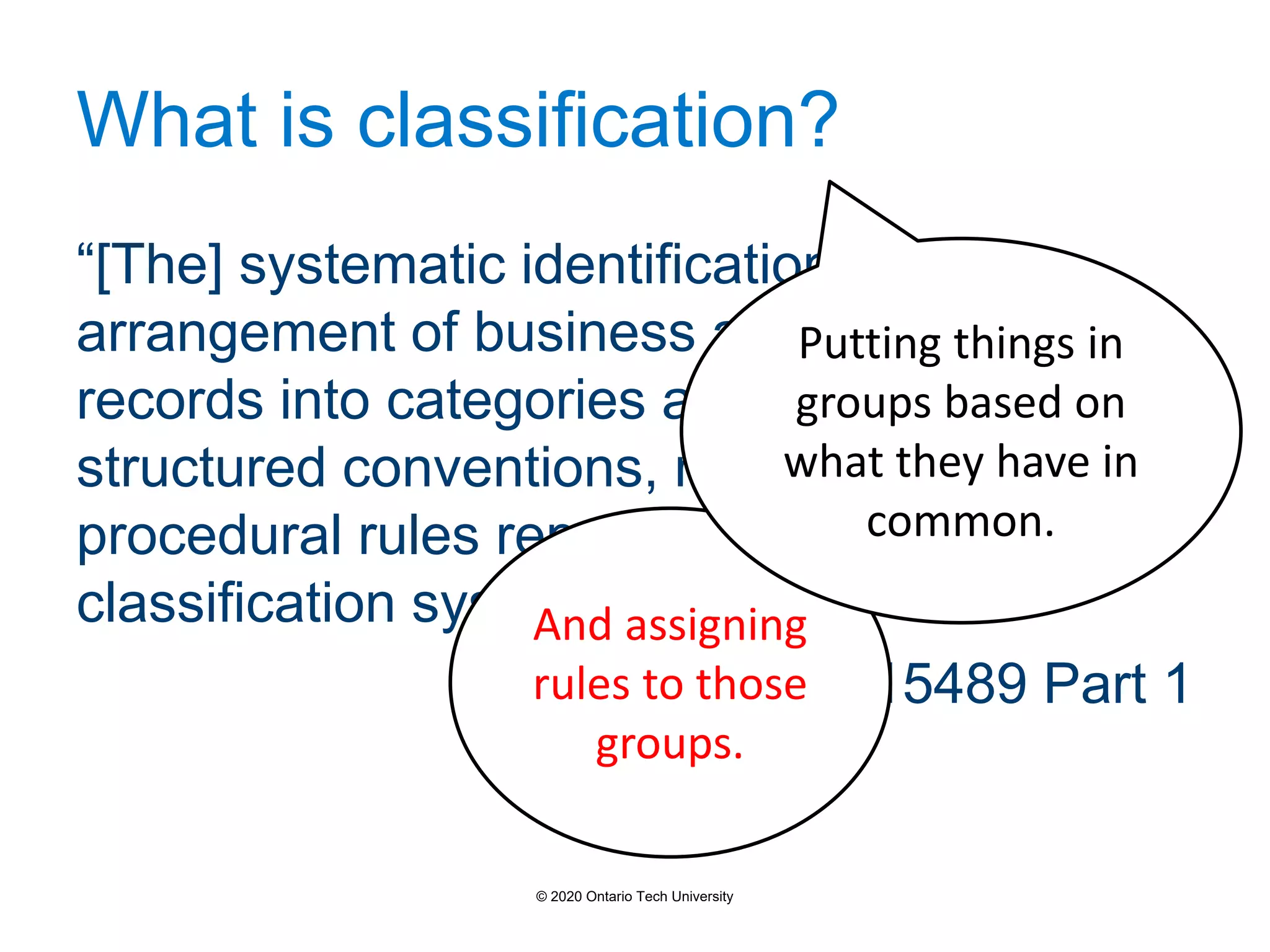 What is classification?
“[The] systematic identification and
arrangement of business activities and/or
records into categories according to logically
structured conventions, methods, and
procedural rules represented in a
classification system”
- ISO 15489 Part 1
And assigning
rules to those
groups.
Putting things in
groups based on
what they have in
common.
© 2020 Ontario Tech University
 