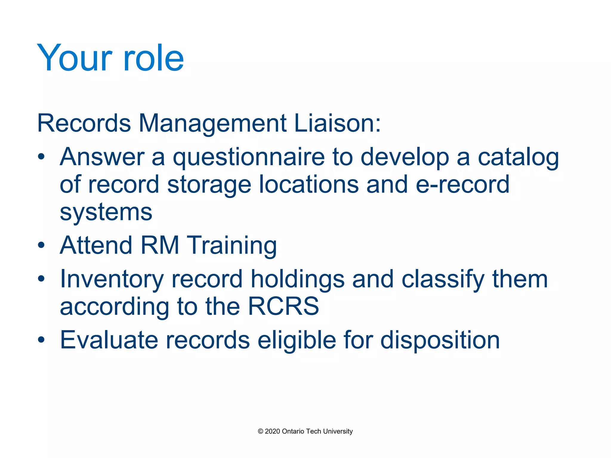 Your role
Records Management Liaison:
• Answer a questionnaire to develop a catalog
of record storage locations and e-record
systems
• Attend RM Training
• Inventory record holdings and classify them
according to the RCRS
• Evaluate records eligible for disposition
© 2020 Ontario Tech University
 