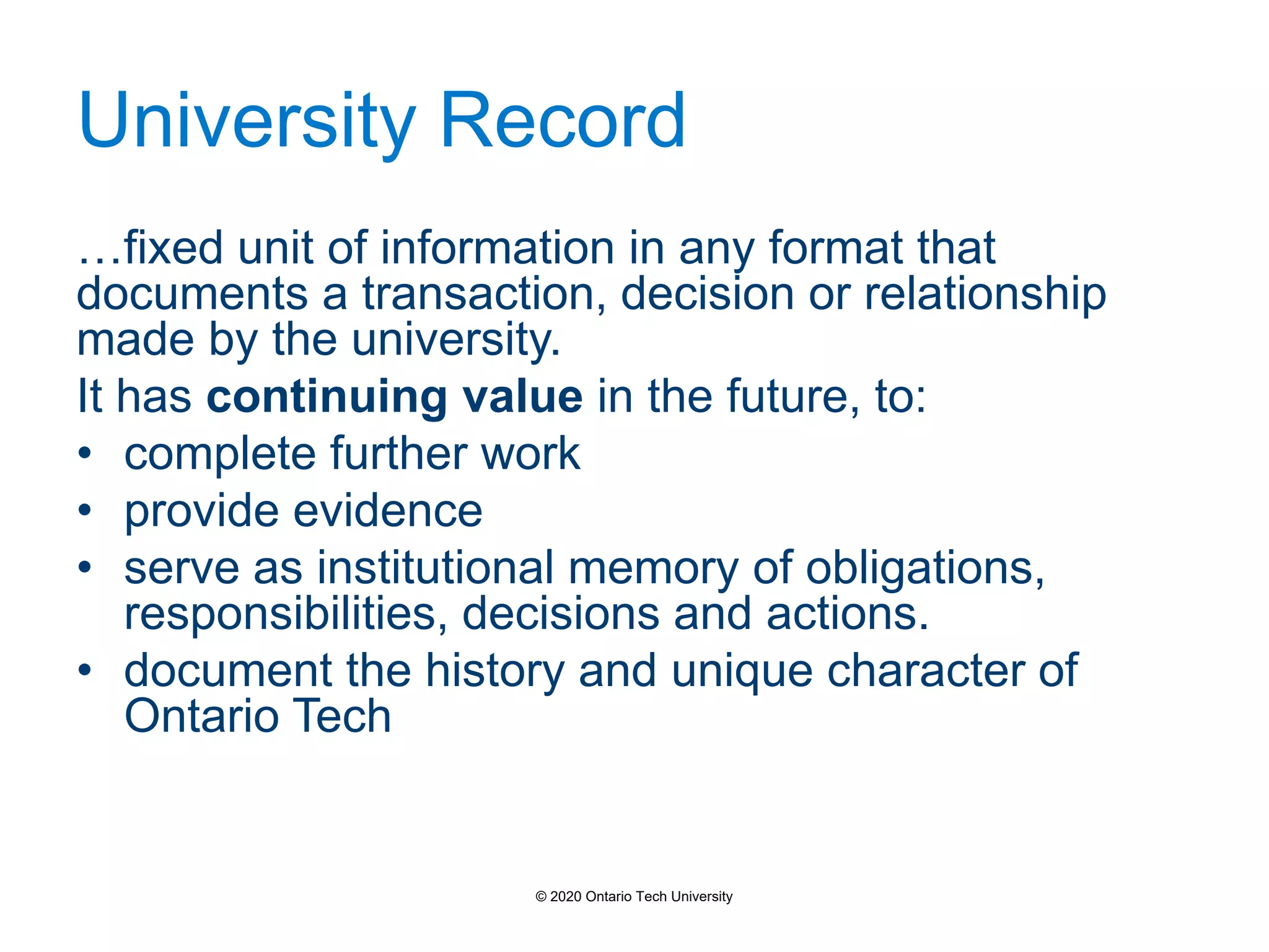 University Record
…fixed unit of information in any format that
documents a transaction, decision or relationship
made by the university.
It has continuing value in the future, to:
• complete further work
• provide evidence
• serve as institutional memory of obligations,
responsibilities, decisions and actions.
• document the history and unique character of
Ontario Tech
© 2020 Ontario Tech University
 