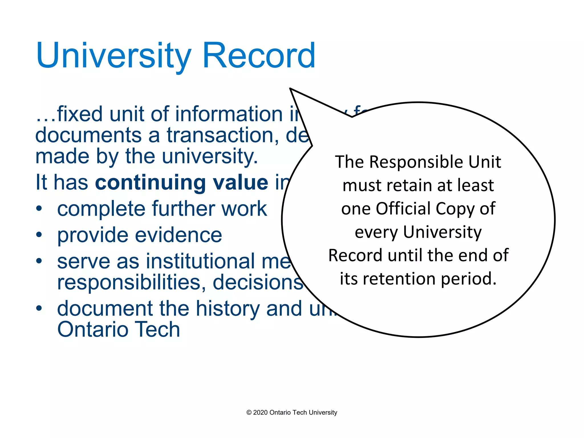 University Record
…fixed unit of information in any format that
documents a transaction, decision or relationship
made by the university.
It has continuing value in the future, to:
• complete further work
• provide evidence
• serve as institutional memory of obligations,
responsibilities, decisions and actions.
• document the history and unique character of
Ontario Tech
The Responsible Unit
must retain at least
one Official Copy of
every University
Record until the end of
its retention period.
© 2020 Ontario Tech University
 