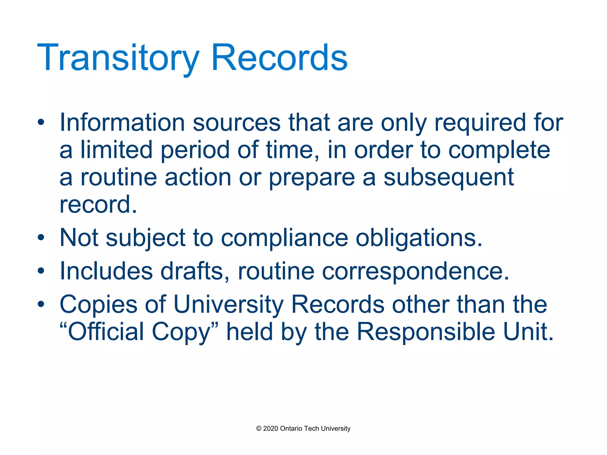 Transitory Records
• Information sources that are only required for
a limited period of time, in order to complete
a routine action or prepare a subsequent
record.
• Not subject to compliance obligations.
• Includes drafts, routine correspondence.
• Copies of University Records other than the
“Official Copy” held by the Responsible Unit.
© 2020 Ontario Tech University
 