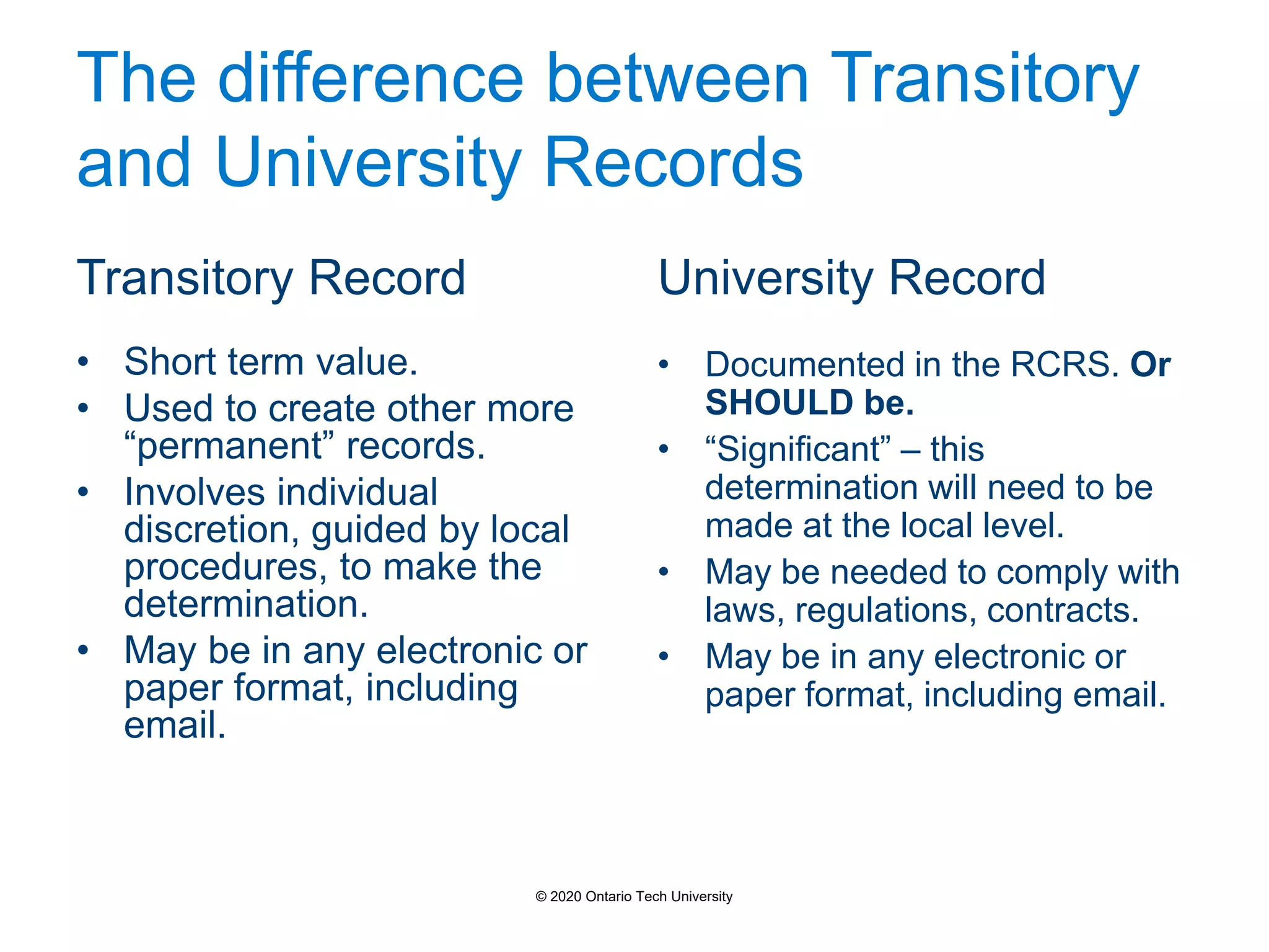 The difference between Transitory
and University Records
Transitory Record
• Short term value.
• Used to create other more
“permanent” records.
• Involves individual
discretion, guided by local
procedures, to make the
determination.
• May be in any electronic or
paper format, including
email.
University Record
• Documented in the RCRS. Or
SHOULD be.
• “Significant” – this
determination will need to be
made at the local level.
• May be needed to comply with
laws, regulations, contracts.
• May be in any electronic or
paper format, including email.
© 2020 Ontario Tech University
 