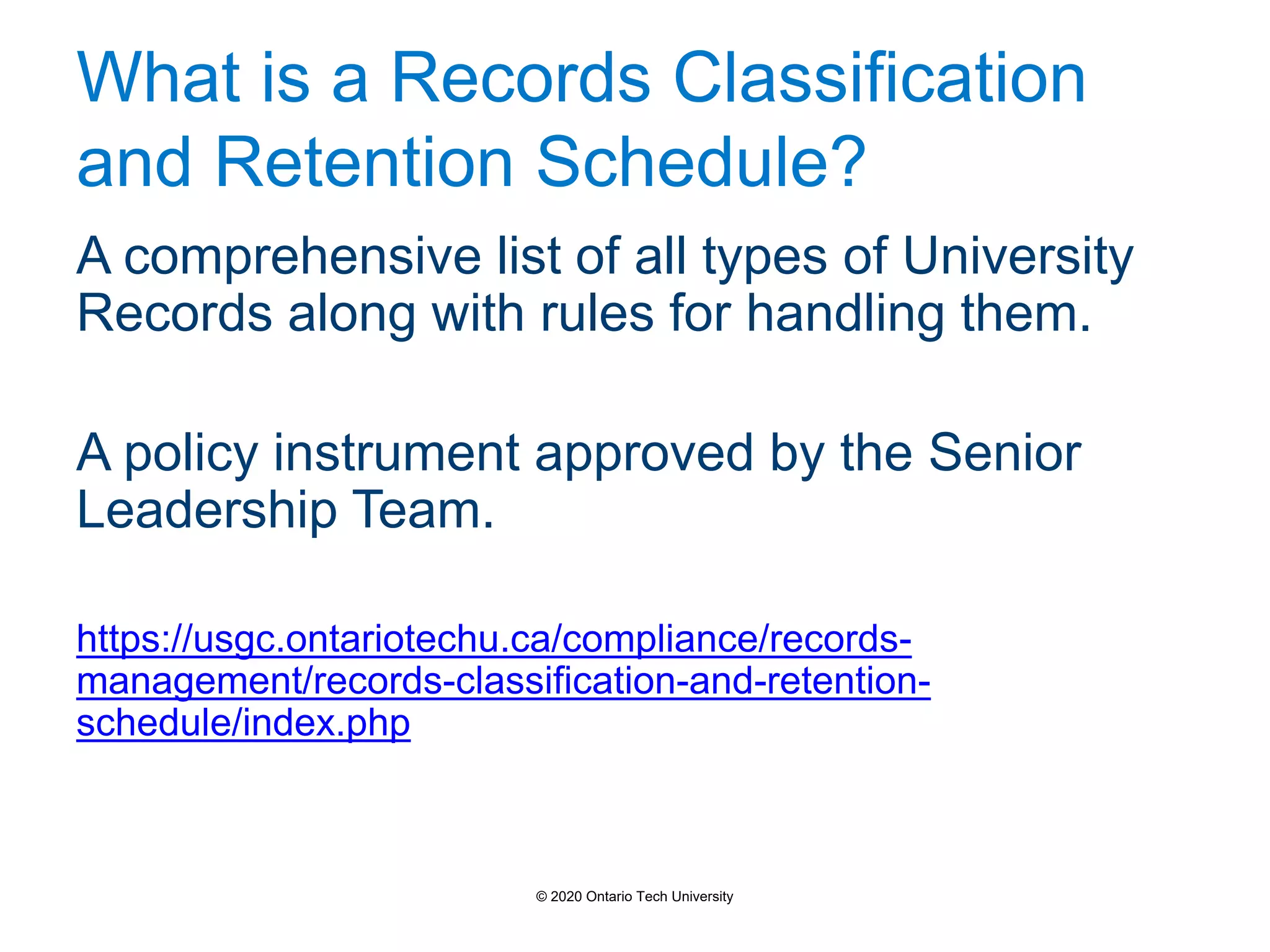 What is a Records Classification
and Retention Schedule?
A comprehensive list of all types of University
Records along with rules for handling them.
A policy instrument approved by the Senior
Leadership Team.
https://usgc.ontariotechu.ca/compliance/records-
management/records-classification-and-retention-
schedule/index.php
© 2020 Ontario Tech University
 