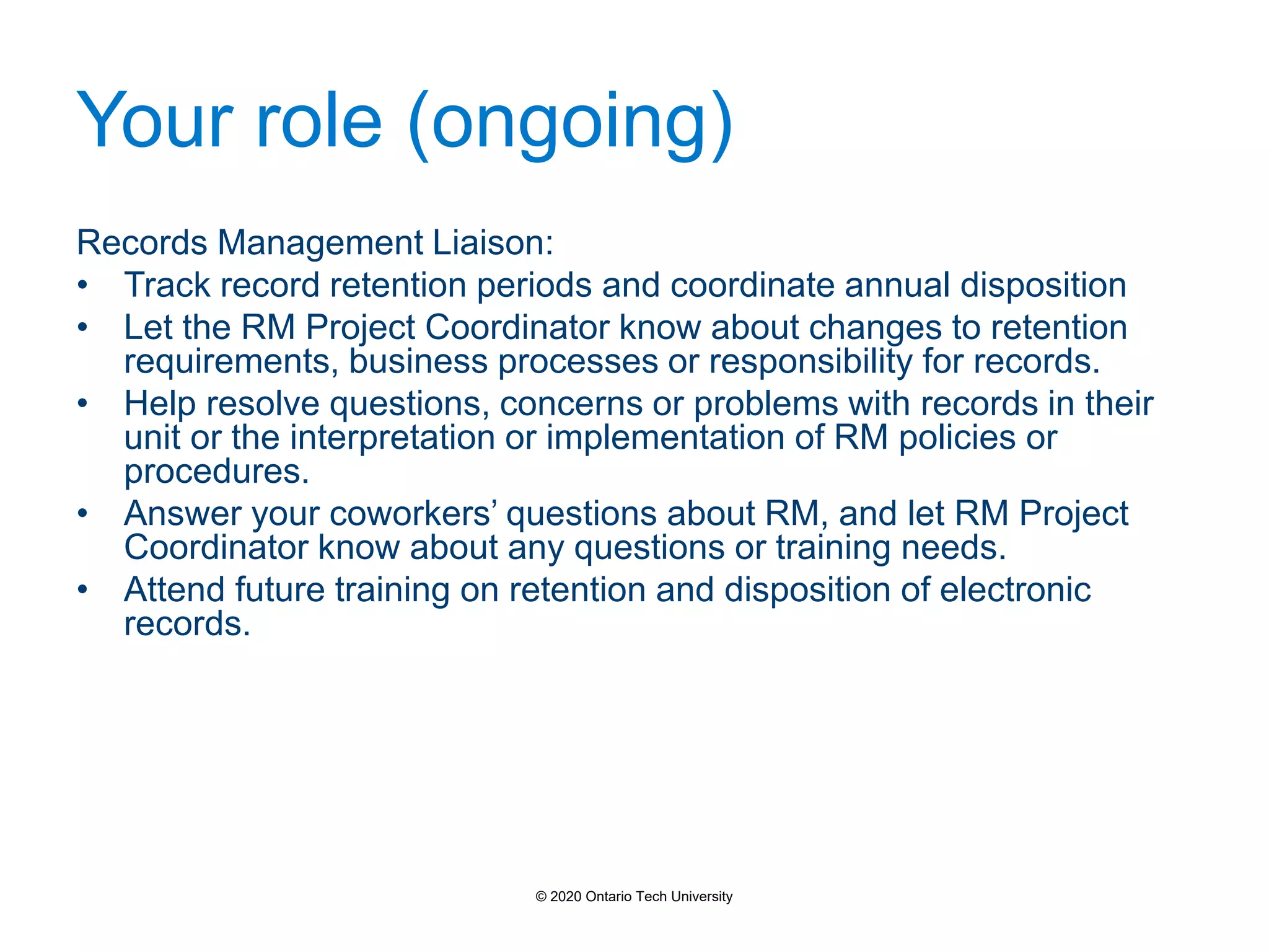 Your role (ongoing)
Records Management Liaison:
• Track record retention periods and coordinate annual disposition
• Let the RM Project Coordinator know about changes to retention
requirements, business processes or responsibility for records.
• Help resolve questions, concerns or problems with records in their
unit or the interpretation or implementation of RM policies or
procedures.
• Answer your coworkers’ questions about RM, and let RM Project
Coordinator know about any questions or training needs.
• Attend future training on retention and disposition of electronic
records.
© 2020 Ontario Tech University
 
